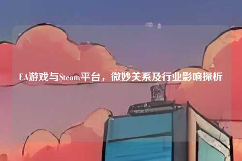 EA游戏与Steam平台,微妙关系及行业影响探析