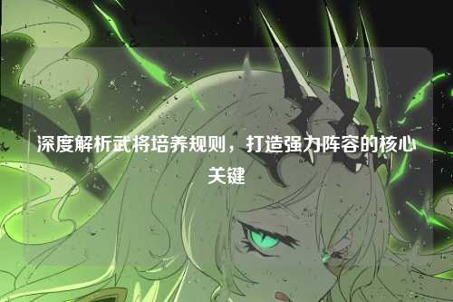 深度解析武将培养规则，打造强力阵容的核心关键