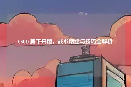CSGO 蹲下开镜,战术精髓与技巧全解析