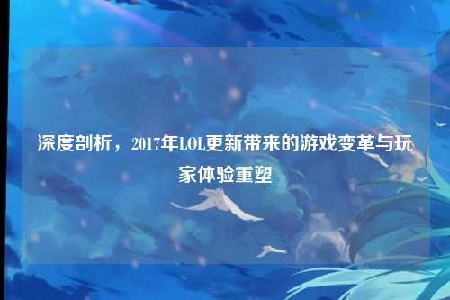 深度剖析，2017年LOL更新带来的游戏变革与玩家体验重塑