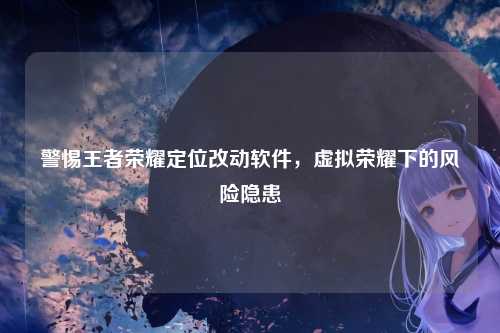 警惕王者荣耀定位改动软件,虚拟荣耀下的风险隐患