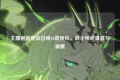 主播邂逅使命召唤16宣传片，战火视听盛宴与洞察